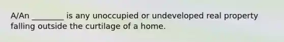 A/An ________ is any unoccupied or undeveloped real property falling outside the curtilage of a home.