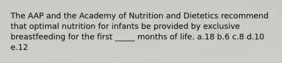 The AAP and the Academy of Nutrition and Dietetics recommend that optimal nutrition for infants be provided by exclusive breastfeeding for the first _____ months of life. a.18 b.6 c.8 d.10 e.12