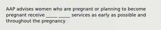 AAP advises women who are pregnant or planning to become pregnant receive _____ _____ services as early as possible and throughout the pregnancy