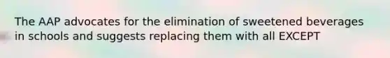 The AAP advocates for the elimination of sweetened beverages in schools and suggests replacing them with all EXCEPT