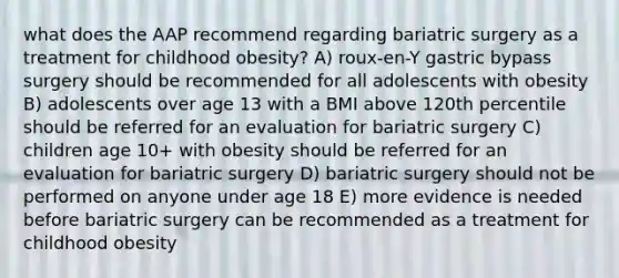 what does the AAP recommend regarding bariatric surgery as a treatment for childhood obesity? A) roux-en-Y gastric bypass surgery should be recommended for all adolescents with obesity B) adolescents over age 13 with a BMI above 120th percentile should be referred for an evaluation for bariatric surgery C) children age 10+ with obesity should be referred for an evaluation for bariatric surgery D) bariatric surgery should not be performed on anyone under age 18 E) more evidence is needed before bariatric surgery can be recommended as a treatment for childhood obesity