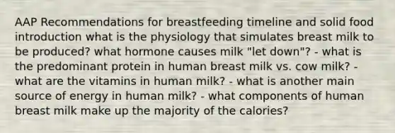 AAP Recommendations for breastfeeding timeline and solid food introduction what is the physiology that simulates breast milk to be produced? what hormone causes milk "let down"? - what is the predominant protein in human breast milk vs. cow milk? - what are the vitamins in human milk? - what is another main source of energy in human milk? - what components of human breast milk make up the majority of the calories?