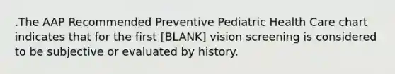 .The AAP Recommended Preventive Pediatric Health Care chart indicates that for the first [BLANK] vision screening is considered to be subjective or evaluated by history.