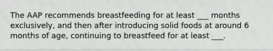 The AAP recommends breastfeeding for at least ___ months exclusively, and then after introducing solid foods at around 6 months of age, continuing to breastfeed for at least ___.