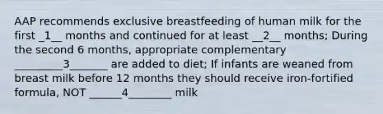 AAP recommends exclusive breastfeeding of human milk for the first _1__ months and continued for at least __2__ months; During the second 6 months, appropriate complementary _________3_______ are added to diet; If infants are weaned from breast milk before 12 months they should receive iron-fortified formula, NOT ______4________ milk