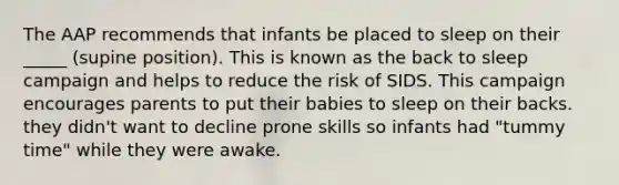 The AAP recommends that infants be placed to sleep on their _____ (supine position). This is known as the back to sleep campaign and helps to reduce the risk of SIDS. This campaign encourages parents to put their babies to sleep on their backs. they didn't want to decline prone skills so infants had "tummy time" while they were awake.