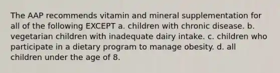 The AAP recommends vitamin and mineral supplementation for all of the following EXCEPT a. children with chronic disease. b. vegetarian children with inadequate dairy intake. c. children who participate in a dietary program to manage obesity. d. all children under the age of 8.