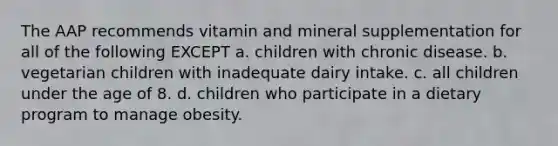 The AAP recommends vitamin and mineral supplementation for all of the following EXCEPT a. children with chronic disease. b. vegetarian children with inadequate dairy intake. c. all children under the age of 8. d. children who participate in a dietary program to manage obesity.