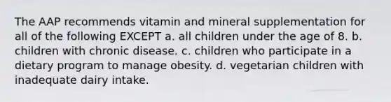 The AAP recommends vitamin and mineral supplementation for all of the following EXCEPT a. all children under the age of 8. b. children with chronic disease. c. children who participate in a dietary program to manage obesity. d. vegetarian children with inadequate dairy intake.