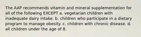 The AAP recommends vitamin and mineral supplementation for all of the following EXCEPT a. vegetarian children with inadequate dairy intake. b. children who participate in a dietary program to manage obesity. c. children with chronic disease. d. all children under the age of 8.