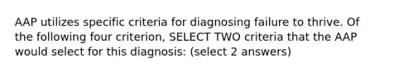 AAP utilizes specific criteria for diagnosing failure to thrive. Of the following four criterion, SELECT TWO criteria that the AAP would select for this diagnosis: (select 2 answers)