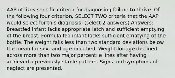 AAP utilizes specific criteria for diagnosing failure to thrive. Of the following four criterion, SELECT TWO criteria that the AAP would select for this diagnosis: (select 2 answers) Answers: Breastfed infant lacks appropriate latch and sufficient emptying of the breast. Formula fed infant lacks sufficient emptying of the bottle. The weight falls less than two standard deviations below the mean for sex- and age-matched. Weight-for-age declined across more than two major percentile lines after having achieved a previously stable pattern. Signs and symptoms of neglect are presented.