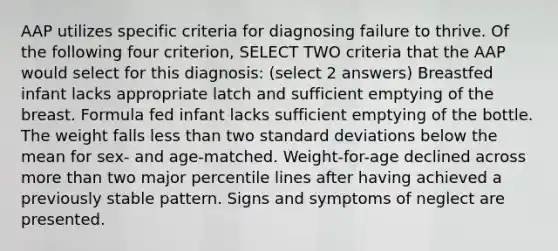 AAP utilizes specific criteria for diagnosing failure to thrive. Of the following four criterion, SELECT TWO criteria that the AAP would select for this diagnosis: (select 2 answers) Breastfed infant lacks appropriate latch and sufficient emptying of the breast. Formula fed infant lacks sufficient emptying of the bottle. The weight falls less than two standard deviations below the mean for sex- and age-matched. Weight-for-age declined across more than two major percentile lines after having achieved a previously stable pattern. Signs and symptoms of neglect are presented.