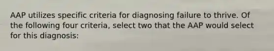 AAP utilizes specific criteria for diagnosing failure to thrive. Of the following four criteria, select two that the AAP would select for this diagnosis: