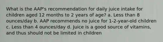 What is the AAP's recommendation for daily juice intake for children aged 12 months to 2 years of age? a. Less than 8 ounces/day b. AAP recommends no juice for 1-2-year-old children c. Less than 4 ounces/day d. Juice is a good source of vitamins, and thus should not be limited in children