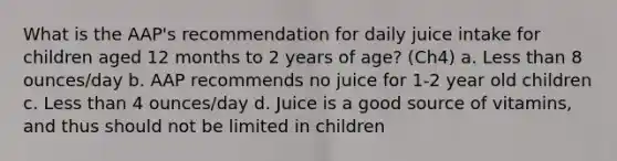 What is the AAP's recommendation for daily juice intake for children aged 12 months to 2 years of age? (Ch4) a. Less than 8 ounces/day b. AAP recommends no juice for 1-2 year old children c. Less than 4 ounces/day d. Juice is a good source of vitamins, and thus should not be limited in children