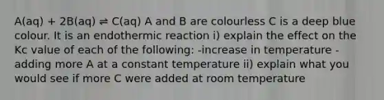 A(aq) + 2B(aq) ⇌ C(aq) A and B are colourless C is a deep blue colour. It is an endothermic reaction i) explain the effect on the Kc value of each of the following: -increase in temperature -adding more A at a constant temperature ii) explain what you would see if more C were added at room temperature