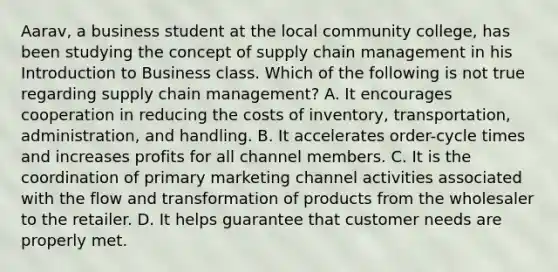 Aarav, a business student at the local community college, has been studying the concept of supply chain management in his Introduction to Business class. Which of the following is not true regarding supply chain management? A. It encourages cooperation in reducing the costs of inventory, transportation, administration, and handling. B. It accelerates order-cycle times and increases profits for all channel members. C. It is the coordination of primary marketing channel activities associated with the flow and transformation of products from the wholesaler to the retailer. D. It helps guarantee that customer needs are properly met.