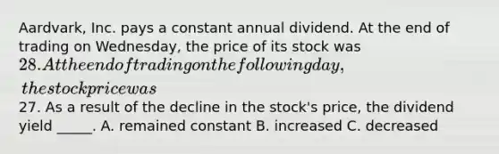 Aardvark, Inc. pays a constant annual dividend. At the end of trading on Wednesday, the price of its stock was 28. At the end of trading on the following day, the stock price was27. As a result of the decline in the stock's price, the dividend yield _____. A. remained constant B. increased C. decreased