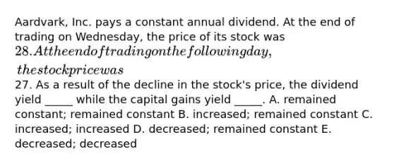 Aardvark, Inc. pays a constant annual dividend. At the end of trading on Wednesday, the price of its stock was 28. At the end of trading on the following day, the stock price was27. As a result of the decline in the stock's price, the dividend yield _____ while the capital gains yield _____. A. remained constant; remained constant B. increased; remained constant C. increased; increased D. decreased; remained constant E. decreased; decreased