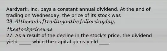 Aardvark, Inc. pays a constant annual dividend. At the end of trading on Wednesday, the price of its stock was 28. At the end of trading on the following day, the stock price was27. As a result of the decline in the stock's price, the dividend yield _____ while the capital gains yield ____.