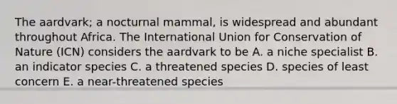 The aardvark; a nocturnal mammal, is widespread and abundant throughout Africa. The International Union for Conservation of Nature (ICN) considers the aardvark to be A. a niche specialist B. an indicator species C. a threatened species D. species of least concern E. a near-threatened species