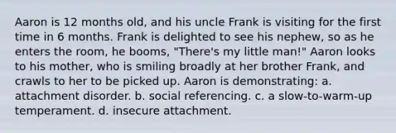 Aaron is 12 months old, and his uncle Frank is visiting for the first time in 6 months. Frank is delighted to see his nephew, so as he enters the room, he booms, "There's my little man!" Aaron looks to his mother, who is smiling broadly at her brother Frank, and crawls to her to be picked up. Aaron is demonstrating: a. attachment disorder. b. social referencing. c. a slow-to-warm-up temperament. d. insecure attachment.