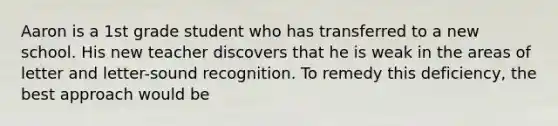 Aaron is a 1st grade student who has transferred to a new school. His new teacher discovers that he is weak in the areas of letter and letter-sound recognition. To remedy this deficiency, the best approach would be