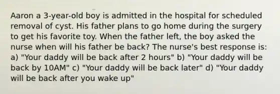 Aaron a 3-year-old boy is admitted in the hospital for scheduled removal of cyst. His father plans to go home during the surgery to get his favorite toy. When the father left, the boy asked the nurse when will his father be back? The nurse's best response is: a) "Your daddy will be back after 2 hours" b) "Your daddy will be back by 10AM" c) "Your daddy will be back later" d) "Your daddy will be back after you wake up"