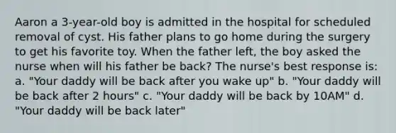 Aaron a 3-year-old boy is admitted in the hospital for scheduled removal of cyst. His father plans to go home during the surgery to get his favorite toy. When the father left, the boy asked the nurse when will his father be back? The nurse's best response is: a. "Your daddy will be back after you wake up" b. "Your daddy will be back after 2 hours" c. "Your daddy will be back by 10AM" d. "Your daddy will be back later"