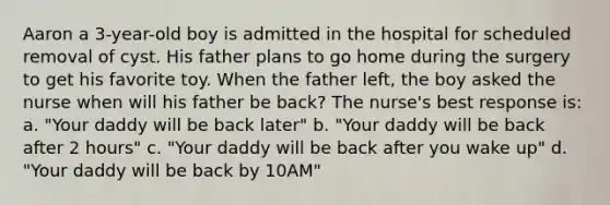 Aaron a 3-year-old boy is admitted in the hospital for scheduled removal of cyst. His father plans to go home during the surgery to get his favorite toy. When the father left, the boy asked the nurse when will his father be back? The nurse's best response is: a. "Your daddy will be back later" b. "Your daddy will be back after 2 hours" c. "Your daddy will be back after you wake up" d. "Your daddy will be back by 10AM"