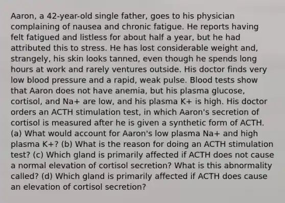 Aaron, a 42-year-old single father, goes to his physician complaining of nausea and chronic fatigue. He reports having felt fatigued and listless for about half a year, but he had attributed this to stress. He has lost considerable weight and, strangely, his skin looks tanned, even though he spends long hours at work and rarely ventures outside. His doctor finds very low blood pressure and a rapid, weak pulse. Blood tests show that Aaron does not have anemia, but his plasma glucose, cortisol, and Na+ are low, and his plasma K+ is high. His doctor orders an ACTH stimulation test, in which Aaron's secretion of cortisol is measured after he is given a synthetic form of ACTH. (a) What would account for Aaron's low plasma Na+ and high plasma K+? (b) What is the reason for doing an ACTH stimulation test? (c) Which gland is primarily affected if ACTH does not cause a normal elevation of cortisol secretion? What is this abnormality called? (d) Which gland is primarily affected if ACTH does cause an elevation of cortisol secretion?