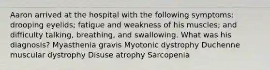 Aaron arrived at the hospital with the following symptoms: drooping eyelids; fatigue and weakness of his muscles; and difficulty talking, breathing, and swallowing. What was his diagnosis? Myasthenia gravis Myotonic dystrophy Duchenne muscular dystrophy Disuse atrophy Sarcopenia