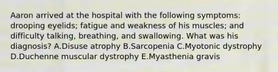 Aaron arrived at the hospital with the following symptoms: drooping eyelids; fatigue and weakness of his muscles; and difficulty talking, breathing, and swallowing. What was his diagnosis? A.Disuse atrophy B.Sarcopenia C.Myotonic dystrophy D.Duchenne muscular dystrophy E.Myasthenia gravis