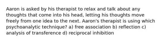 Aaron is asked by his therapist to relax and talk about any thoughts that come into his head, letting his thoughts move freely from one idea to the next. Aaron's therapist is using which psychoanalytic technique? a) free association b) reflection c) analysis of transference d) reciprocal inhibition