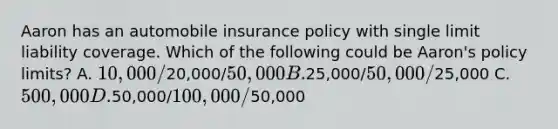 Aaron has an automobile insurance policy with single limit liability coverage. Which of the following could be Aaron's policy limits? A. 10,000/20,000/50,000 B.25,000/50,000/25,000 C. 500,000 D.50,000/100,000/50,000