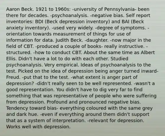 Aaron Beck. 1921 to 1960s: -university of Pennsylvania- been there for decades. -psychoanalysis. -negative bias. Self report inventories: BDI (Beck depression inventory) and BAI (Beck anxiety inventory). -used very widely. -degree of symptoms. -orientation towards measurement of things for use of information for data. Judith Beck. -daughter. -now major in the field of CBT. -produced a couple of books- really instructive. -structured. -how to conduct CBT. About the same time as Albert Ellis. Didn't have a lot to do with each other. Studied psychoanalysis. Very empirical. Ideas of psychoanalysis to the test. Picked on the idea of depression being anger turned inward- Freud. -put that to the test. -what extent is anger part of depression? -didn't really seen to be well represented. -wasn't a good representation. You didn't have to dig very far to find something that was representative of people who were suffering from depression. Profound and pronounced negative bias. Tendency toward bias- everything coloured with the same grey and dark hue. -even if everything around them didn't support that as a system of interpretation. -relevant for depression. Works well with depression.