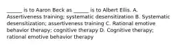 ______ is to Aaron Beck as ______ is to Albert Ellis. A. Assertiveness training; systematic desensitization B. Systematic desensitization; assertiveness training C. Rational emotive behavior therapy; cognitive therapy D. Cognitive therapy; rational emotive behavior therapy