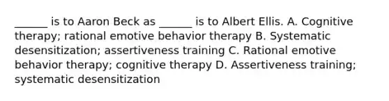 ______ is to Aaron Beck as ______ is to Albert Ellis. A. Cognitive therapy; rational emotive behavior therapy B. Systematic desensitization; assertiveness training C. Rational emotive behavior therapy; cognitive therapy D. Assertiveness training; systematic desensitization