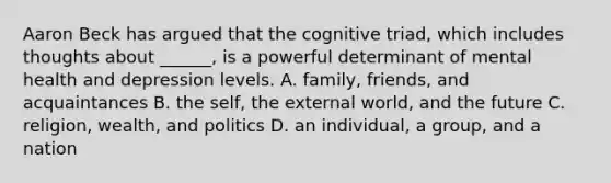 Aaron Beck has argued that the cognitive triad, which includes thoughts about ______, is a powerful determinant of mental health and depression levels. A. family, friends, and acquaintances B. the self, the external world, and the future C. religion, wealth, and politics D. an individual, a group, and a nation