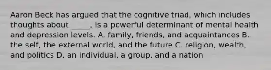 Aaron Beck has argued that the cognitive triad, which includes thoughts about _____, is a powerful determinant of mental health and depression levels. A. family, friends, and acquaintances B. the self, the external world, and the future C. religion, wealth, and politics D. an individual, a group, and a nation