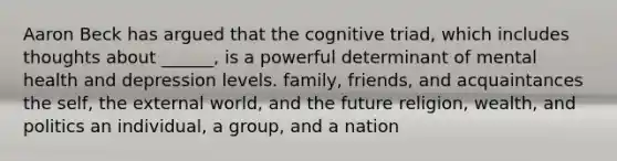 Aaron Beck has argued that the cognitive triad, which includes thoughts about ______, is a powerful determinant of mental health and depression levels. family, friends, and acquaintances the self, the external world, and the future religion, wealth, and politics an individual, a group, and a nation