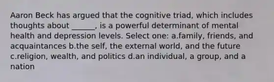 Aaron Beck has argued that the cognitive triad, which includes thoughts about ______, is a powerful determinant of mental health and depression levels. Select one: a.family, friends, and acquaintances b.the self, the external world, and the future c.religion, wealth, and politics d.an individual, a group, and a nation