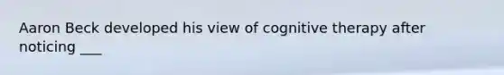 Aaron Beck developed his view of cognitive therapy after noticing ___