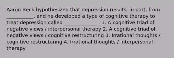 Aaron Beck hypothesized that depression results, in part, from ___________, and he developed a type of cognitive therapy to treat depression called ______________. 1. A cognitive triad of negative views / interpersonal therapy 2. A cognitive triad of negative views / cognitive restructuring 3. Irrational thoughts / cognitive restructuring 4. Irrational thoughts / interpersonal therapy