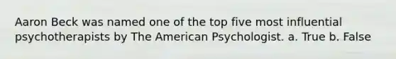 Aaron Beck was named one of the top five most influential psychotherapists by The American Psychologist. a. True b. False