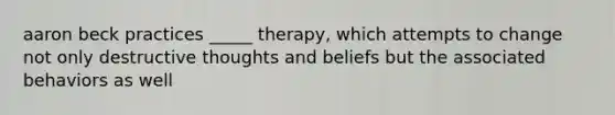 aaron beck practices _____ therapy, which attempts to change not only destructive thoughts and beliefs but the associated behaviors as well