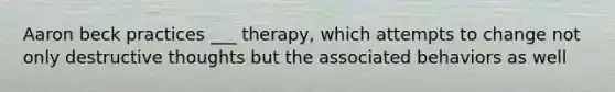 Aaron beck practices ___ therapy, which attempts to change not only destructive thoughts but the associated behaviors as well