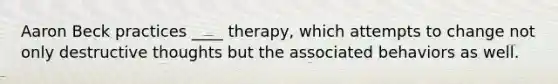 Aaron Beck practices ____ therapy, which attempts to change not only destructive thoughts but the associated behaviors as well.