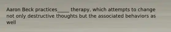 Aaron Beck practices_____ therapy, which attempts to change not only destructive thoughts but the associated behaviors as well